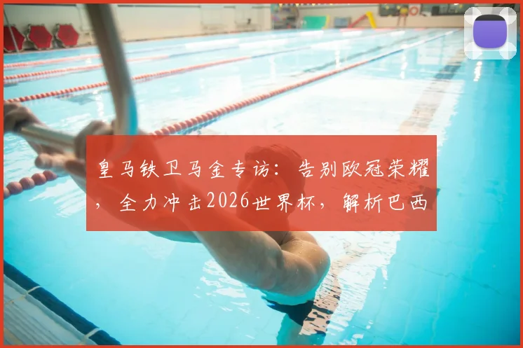 皇马铁卫马金专访：告别欧冠荣耀，全力冲击2026世界杯，解析巴西队夺冠前景