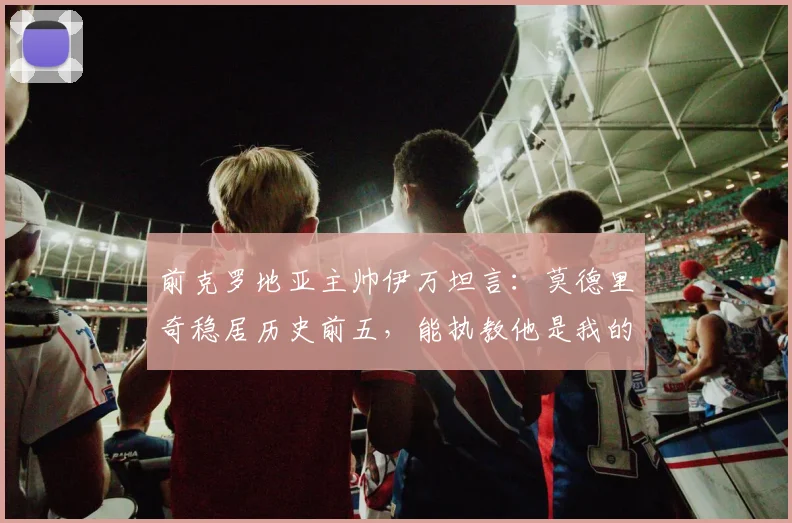 前克罗地亚主帅伊万坦言：莫德里奇稳居历史前五，能执教他是我的荣幸