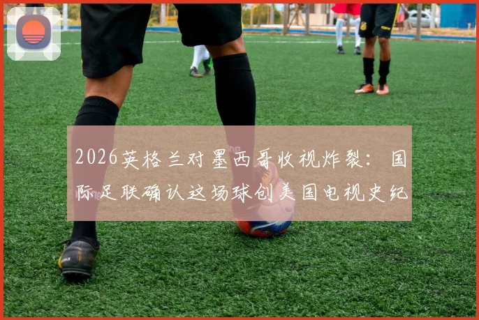 2026英格兰对墨西哥收视炸裂：国际足联确认这场球创美国电视史纪录，背后原因全解析