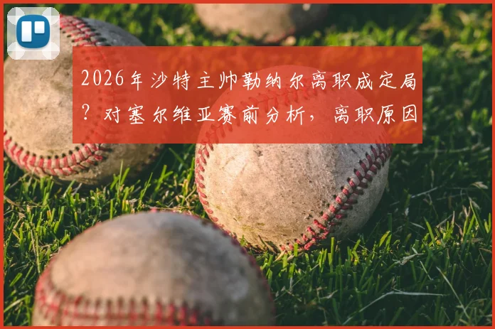 2026年沙特主帅勒纳尔离职成定局？对塞尔维亚赛前分析，离职原因与未来去向解读